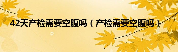 42天产检需要空腹吗（产检需要空腹吗）