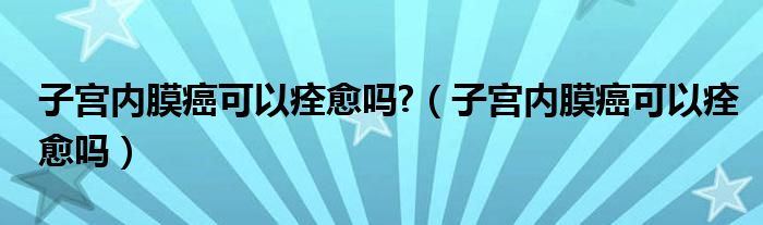 子宫内膜癌可以痊愈吗?（子宫内膜癌可以痊愈吗）