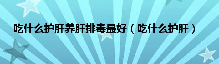 吃什么护肝养肝排毒最好（吃什么护肝）