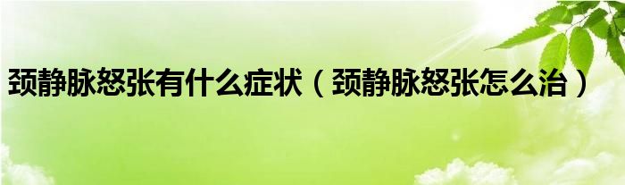 颈静脉怒张有什么症状（颈静脉怒张怎么治）