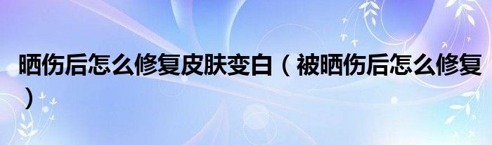 晒伤后怎么修复皮肤变白（被晒伤后怎么修复）