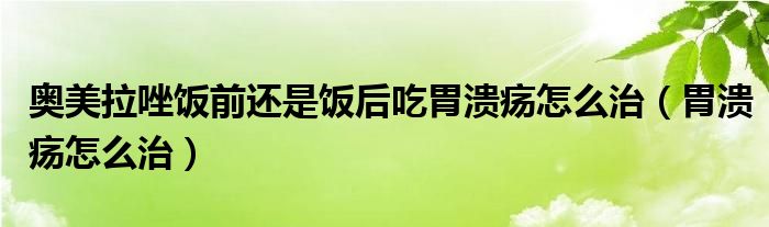 奥美拉唑饭前还是饭后吃胃溃疡怎么治（胃溃疡怎么治）