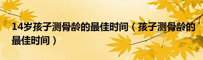 14岁孩子测骨龄的最佳时间（孩子测骨龄的最佳时间）