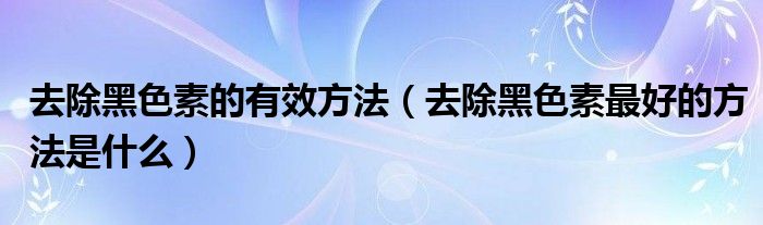 去除黑色素的有效方法（去除黑色素最好的方法是什么）