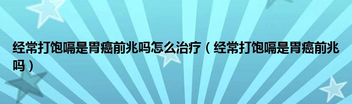 经常打饱嗝是胃癌前兆吗怎么治疗（经常打饱嗝是胃癌前兆吗）