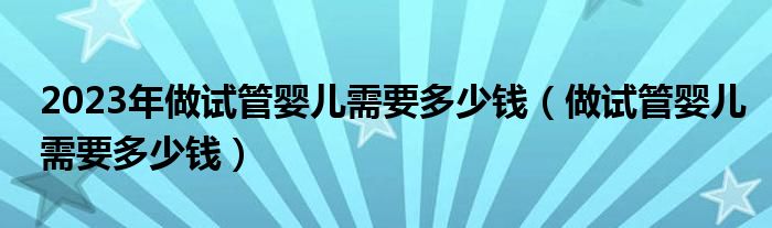 2023年做试管婴儿需要多少钱（做试管婴儿需要多少钱）