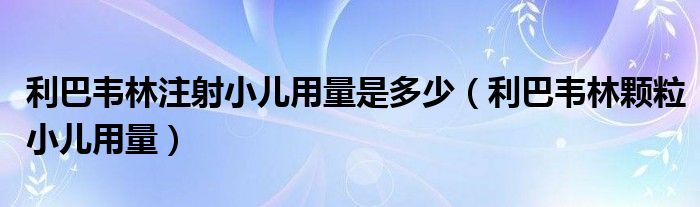 利巴韦林注射小儿用量是多少（利巴韦林颗粒小儿用量）