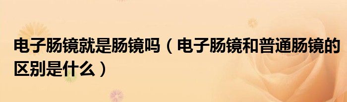 电子肠镜就是肠镜吗（电子肠镜和普通肠镜的区别是什么）