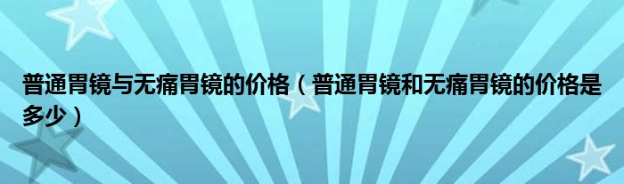 普通胃镜与无痛胃镜的价格（普通胃镜和无痛胃镜的价格是多少）