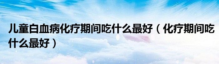 儿童白血病化疗期间吃什么最好（化疗期间吃什么最好）