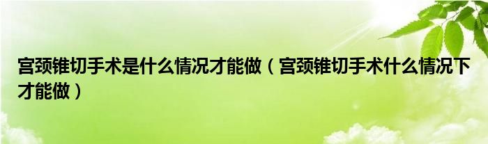 宫颈锥切手术是什么情况才能做（宫颈锥切手术什么情况下才能做）