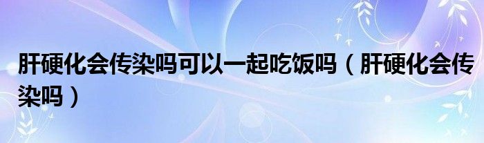 肝硬化会传染吗可以一起吃饭吗（肝硬化会传染吗）