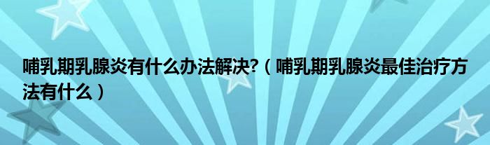 哺乳期乳腺炎有什么办法解决?（哺乳期乳腺炎最佳治疗方法有什么）