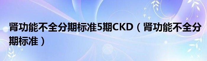 肾功能不全分期标准5期CKD（肾功能不全分期标准）