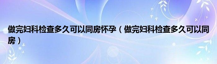 做完妇科检查多久可以同房怀孕（做完妇科检查多久可以同房）