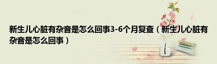 新生儿心脏有杂音是怎么回事3-6个月复查（新生儿心脏有杂音是怎么回事）