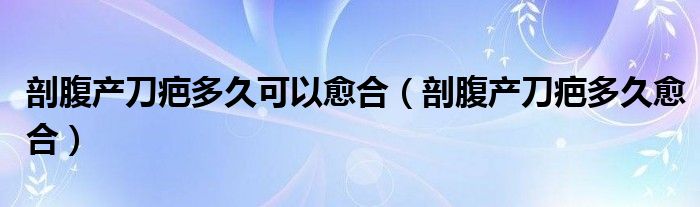 剖腹产刀疤多久可以愈合（剖腹产刀疤多久愈合）