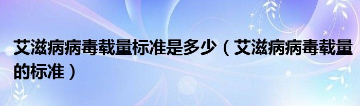 艾滋病病毒载量标准是多少（艾滋病病毒载量的标准）