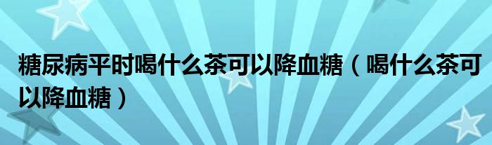 糖尿病平时喝什么茶可以降血糖（喝什么茶可以降血糖）