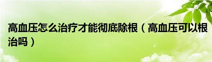 高血压怎么治疗才能彻底除根（高血压可以根治吗）