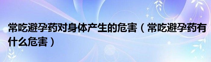 常吃避孕药对身体产生的危害（常吃避孕药有什么危害）