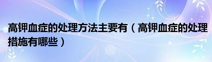 高钾血症的处理方法主要有（高钾血症的处理措施有哪些）