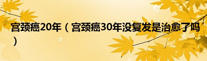 宫颈癌20年（宫颈癌30年没复发是治愈了吗）