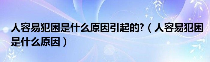 人容易犯困是什么原因引起的?（人容易犯困是什么原因）