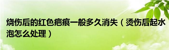 烧伤后的红色疤痕一般多久消失（烫伤后起水泡怎么处理）