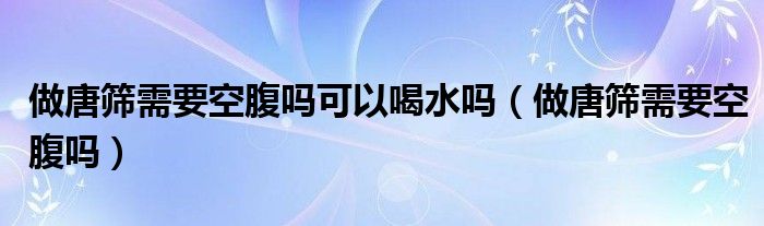 做唐筛需要空腹吗可以喝水吗（做唐筛需要空腹吗）