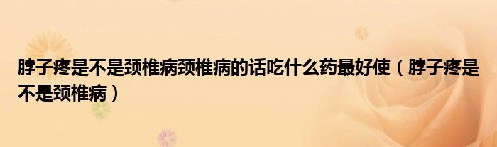 脖子疼是不是颈椎病颈椎病的话吃什么药最好使（脖子疼是不是颈椎病）