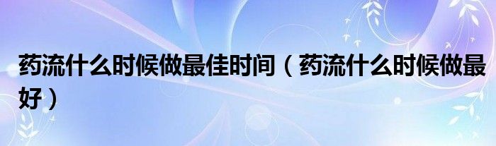 药流什么时候做最佳时间（药流什么时候做最好）