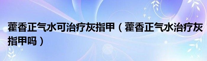 藿香正气水可治疗灰指甲（藿香正气水治疗灰指甲吗）