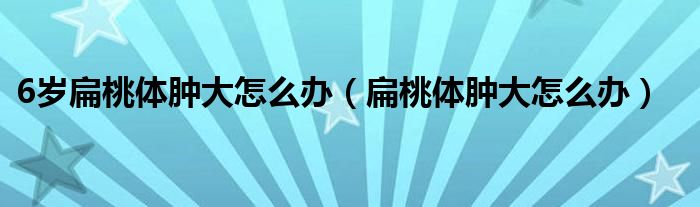 6岁扁桃体肿大怎么办（扁桃体肿大怎么办）