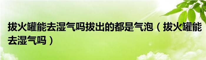 拔火罐能去湿气吗拔出的都是气泡（拔火罐能去湿气吗）