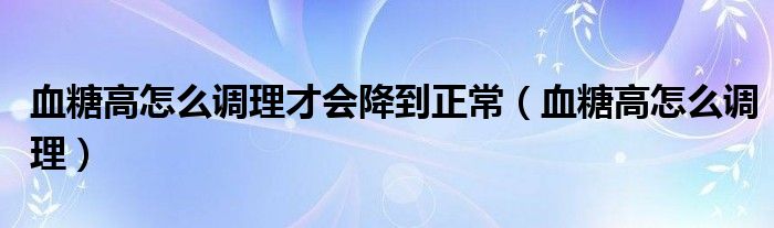 血糖高怎么调理才会降到正常（血糖高怎么调理）