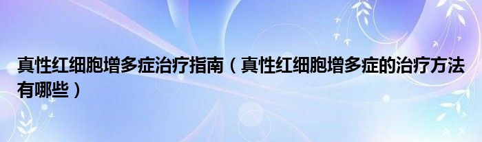 真性红细胞增多症治疗指南（真性红细胞增多症的治疗方法有哪些）