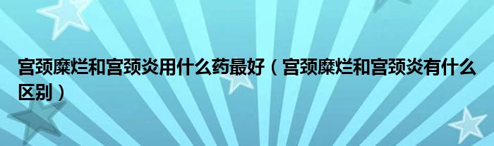 宫颈糜烂和宫颈炎用什么药最好（宫颈糜烂和宫颈炎有什么区别）