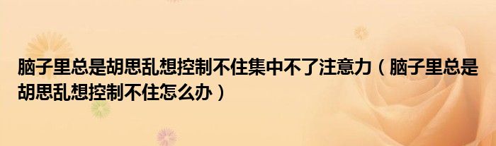 脑子里总是胡思乱想控制不住集中不了注意力（脑子里总是胡思乱想控制不住怎么办）