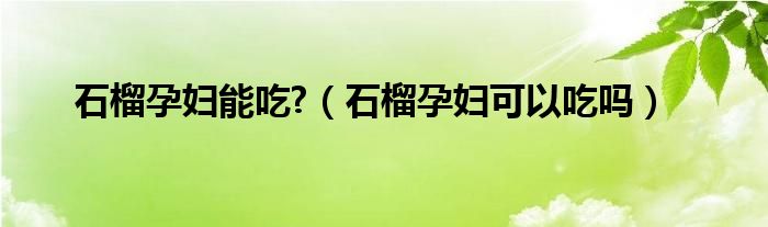 石榴孕妇能吃?（石榴孕妇可以吃吗）