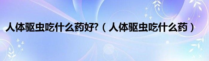 人体驱虫吃什么药好?（人体驱虫吃什么药）