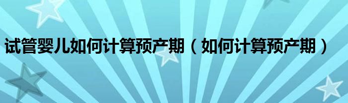 试管婴儿如何计算预产期（如何计算预产期）