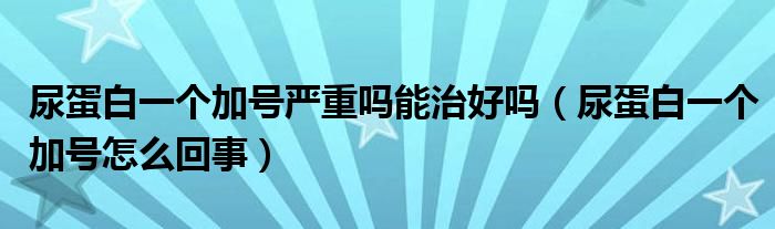 尿蛋白一个加号严重吗能治好吗（尿蛋白一个加号怎么回事）