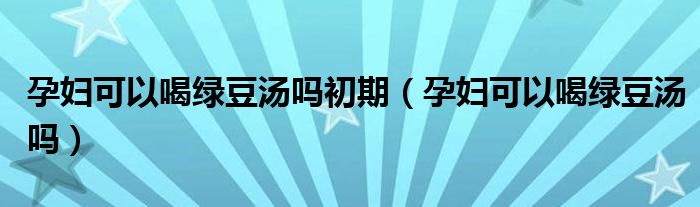 孕妇可以喝绿豆汤吗初期（孕妇可以喝绿豆汤吗）