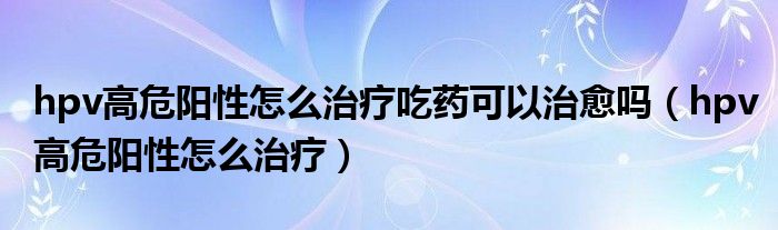 hpv高危阳性怎么治疗吃药可以治愈吗（hpv高危阳性怎么治疗）