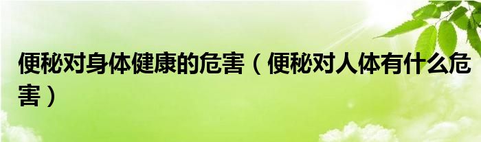 便秘对身体健康的危害（便秘对人体有什么危害）