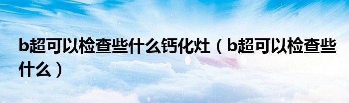 b超可以检查些什么钙化灶（b超可以检查些什么）