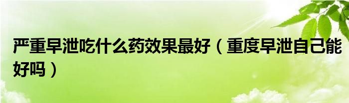 严重早泄吃什么药效果最好（重度早泄自己能好吗）