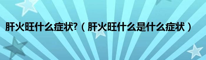 肝火旺什么症状?（肝火旺什么是什么症状）