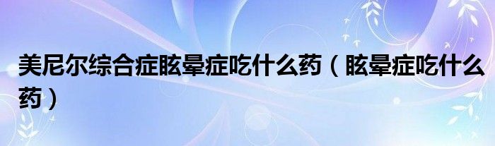 美尼尔综合症眩晕症吃什么药（眩晕症吃什么药）